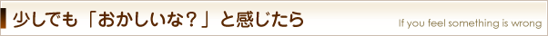 少しでも「おかしいな？」と感じたら