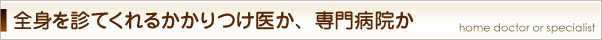全身を診てくれるかかりつけ医か、専門病院か