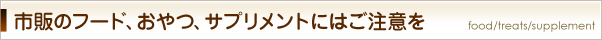 市販のフード、おやつ、サプリメントにはご注意を