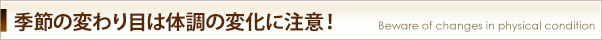 季節の変わり目は体調の変化に注意！